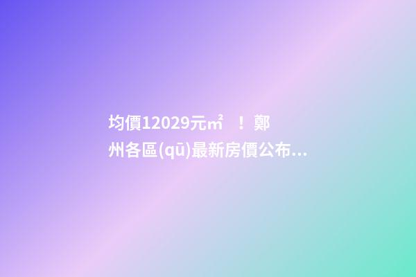 均價12029元/㎡！鄭州各區(qū)最新房價公布！購房前需要注意哪些事？